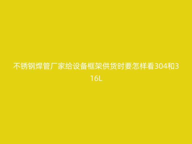 不锈钢焊管厂家给设备框架供货时要怎样看304和316L