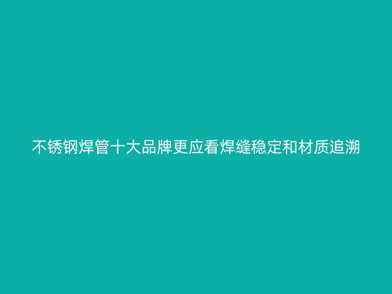 不锈钢焊管十大品牌更应看焊缝稳定和材质追溯