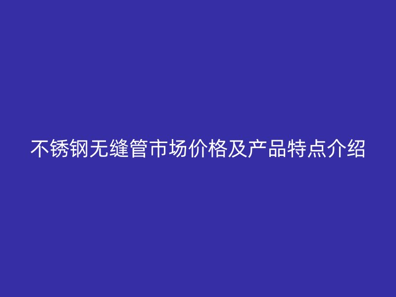不锈钢无缝管市场价格及产品特点介绍