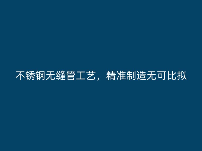 不锈钢无缝管工艺，精准制造无可比拟