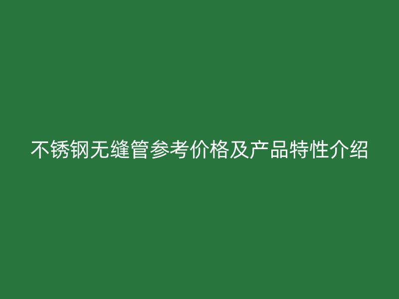 不锈钢无缝管参考价格及产品特性介绍