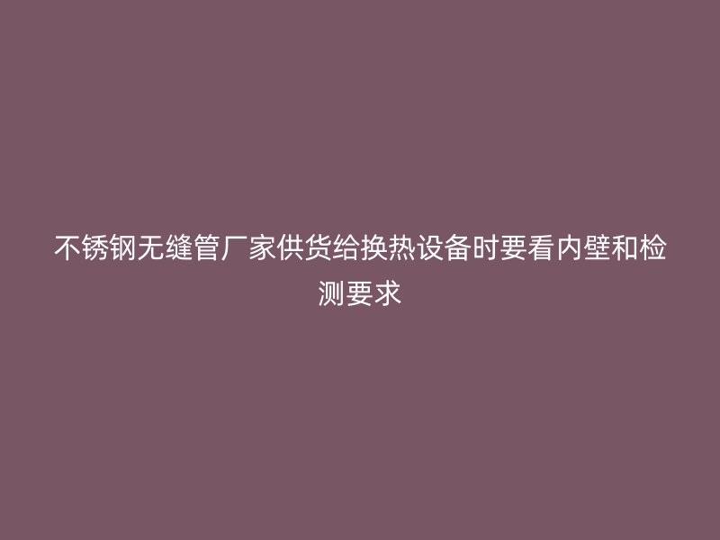 不锈钢无缝管厂家供货给换热设备时要看内壁和检测要求