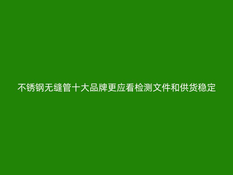 不锈钢无缝管十大品牌更应看检测文件和供货稳定
