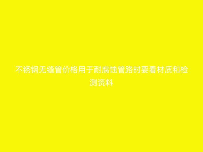 不锈钢无缝管价格用于耐腐蚀管路时要看材质和检测资料