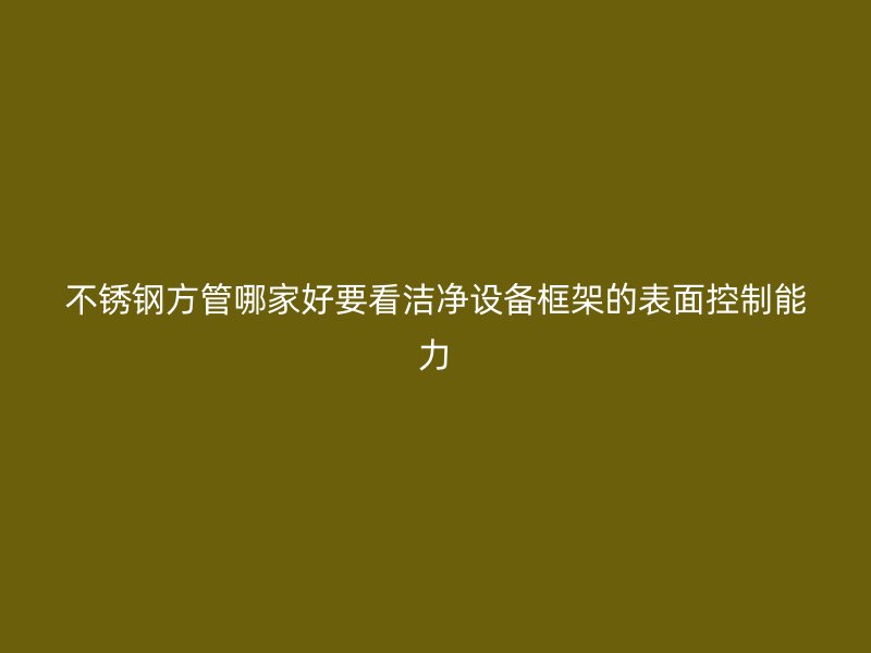 不锈钢方管哪家好要看洁净设备框架的表面控制能力
