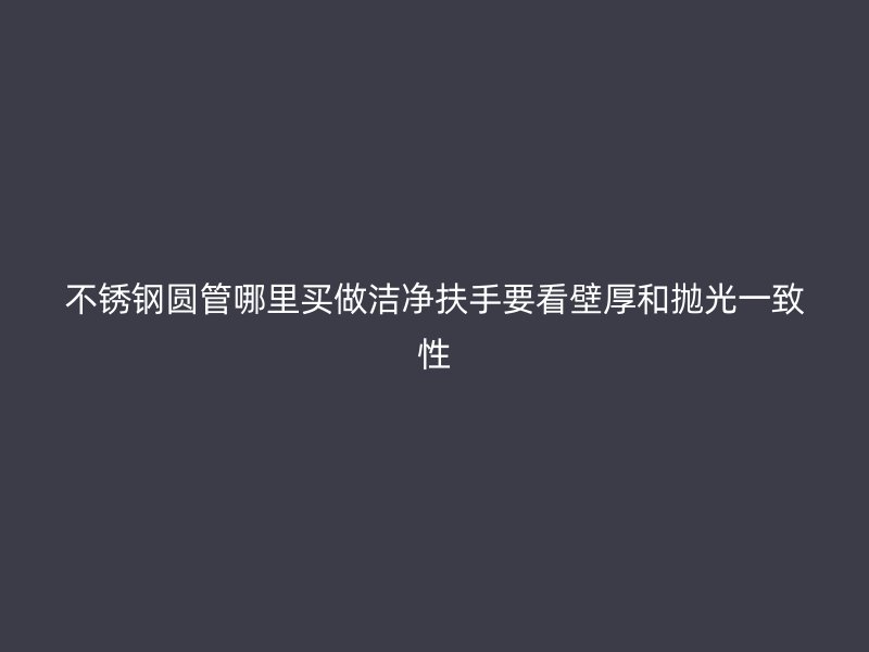 不锈钢圆管哪里买做洁净扶手要看壁厚和抛光一致性