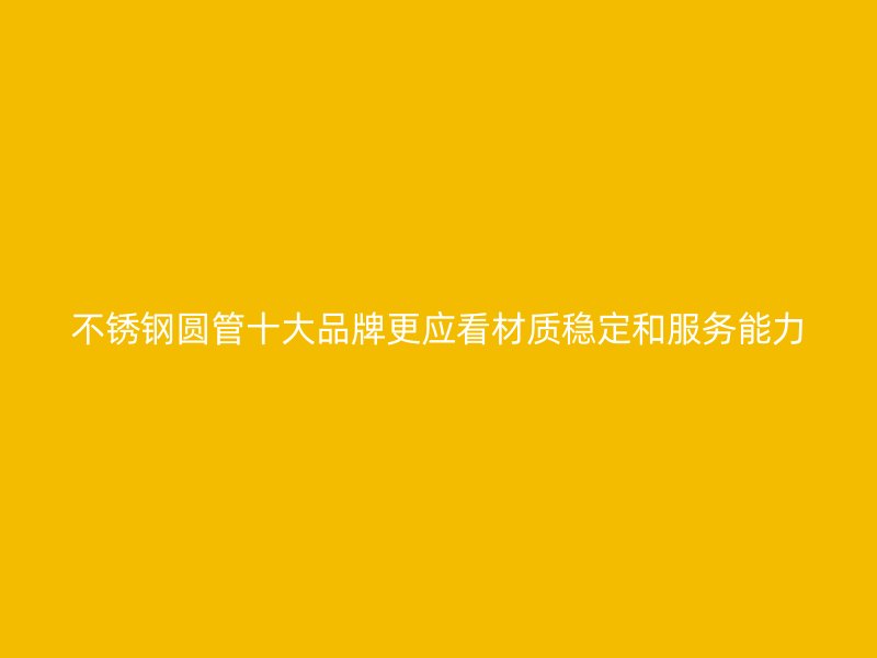 不锈钢圆管十大品牌更应看材质稳定和服务能力