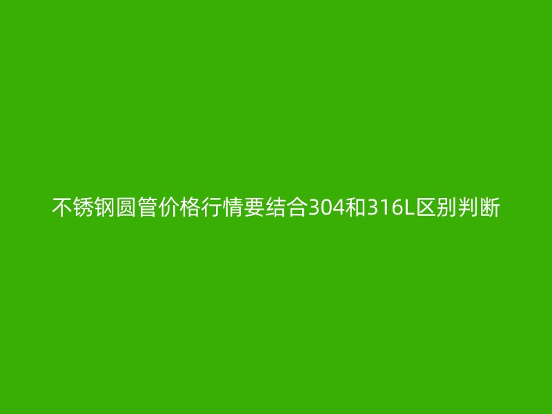 不锈钢圆管价格行情要结合304和316L区别判断
