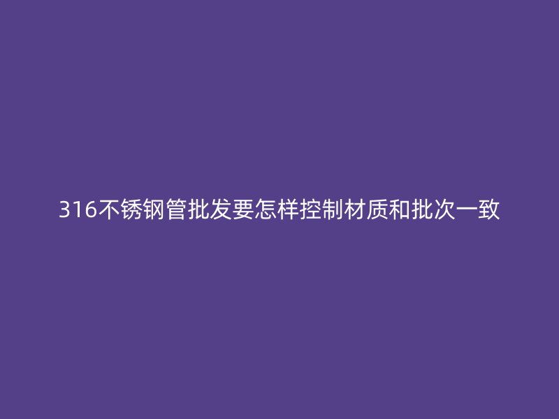 316不锈钢管批发要怎样控制材质和批次一致