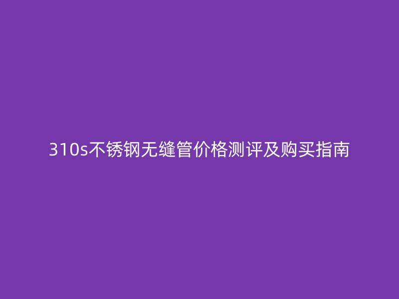 310s不锈钢无缝管价格测评及购买指南