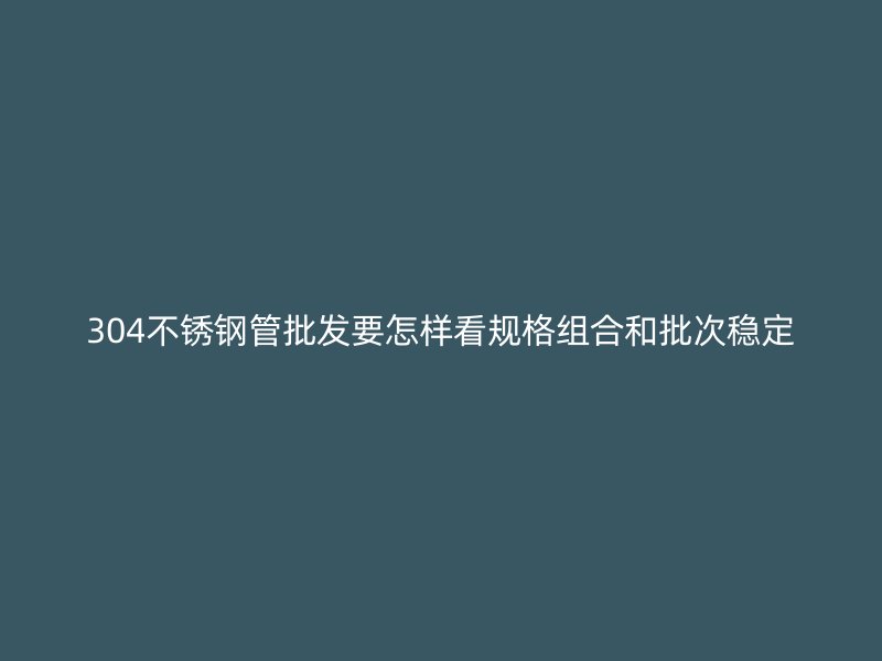 304不锈钢管批发要怎样看规格组合和批次稳定
