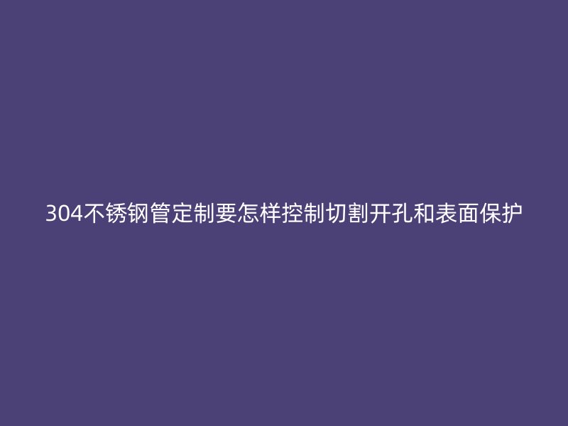 304不锈钢管定制要怎样控制切割开孔和表面保护