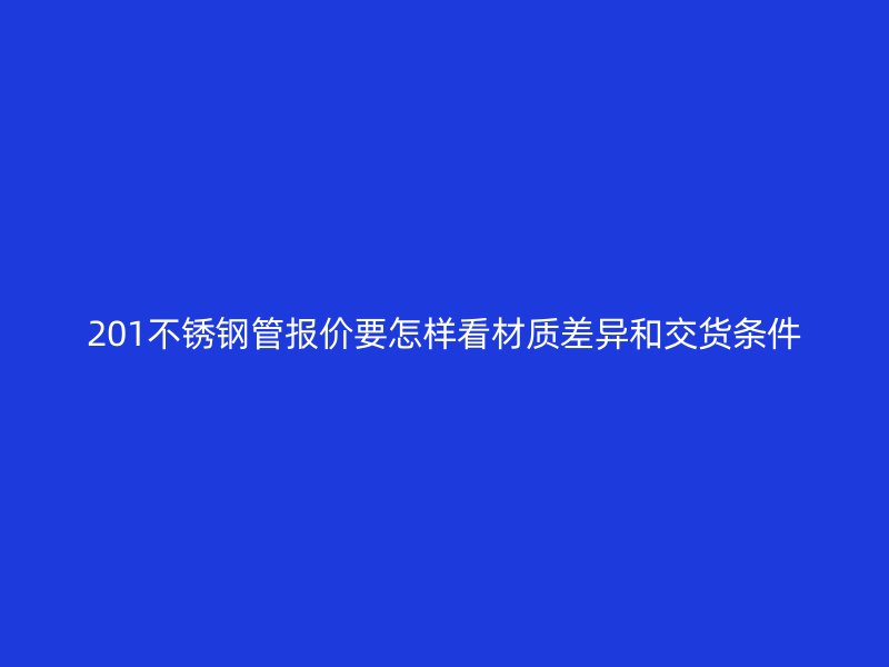 201不锈钢管报价要怎样看材质差异和交货条件