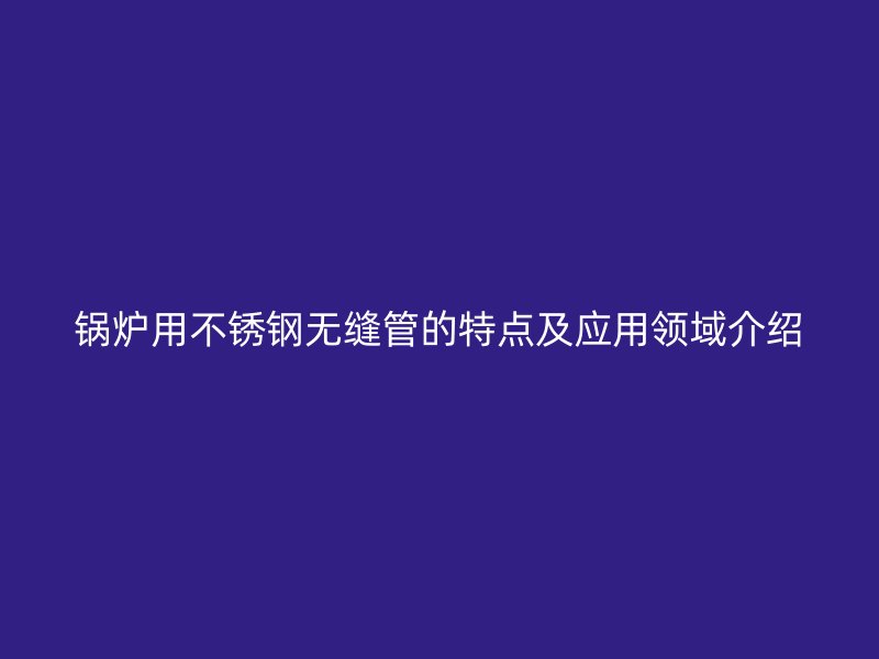 锅炉用不锈钢无缝管的特点及应用领域介绍