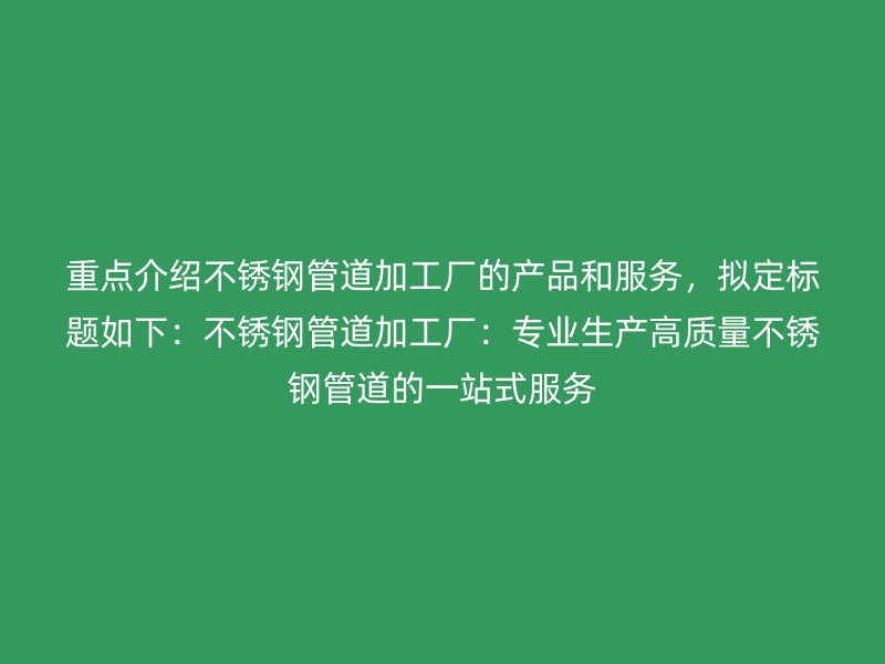 重点介绍不锈钢管道加工厂的产品和服务，拟定标题如下：不锈钢管道加工厂：专业生产高质量不锈钢管道的一站式服务