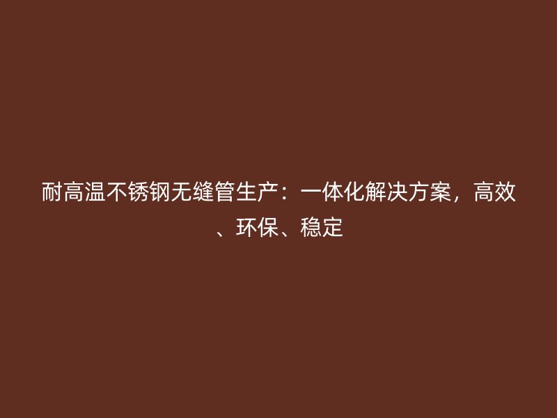 耐高温不锈钢无缝管生产：一体化解决方案，高效、环保、稳定