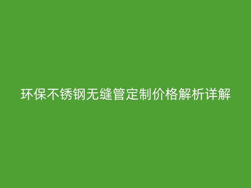 环保不锈钢无缝管定制价格解析详解