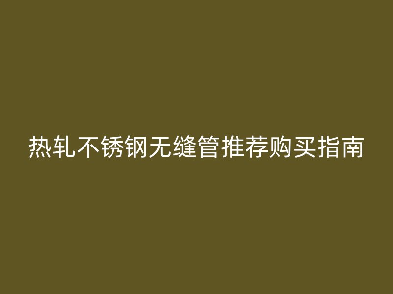 热轧不锈钢无缝管推荐购买指南