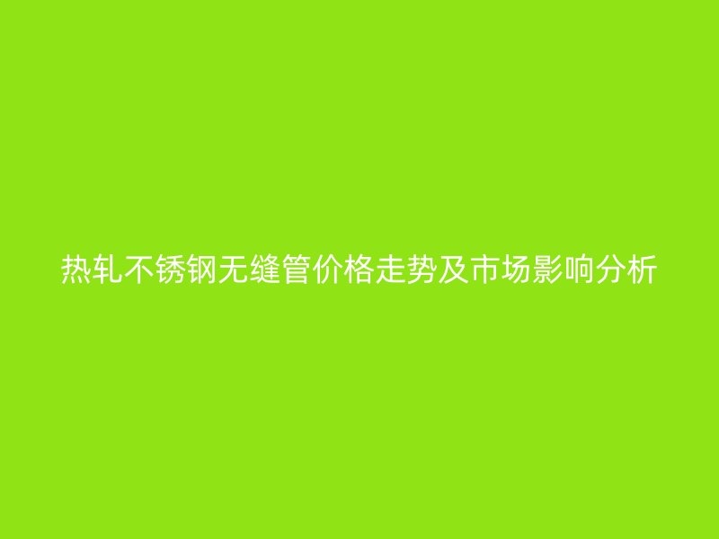热轧不锈钢无缝管价格走势及市场影响分析
