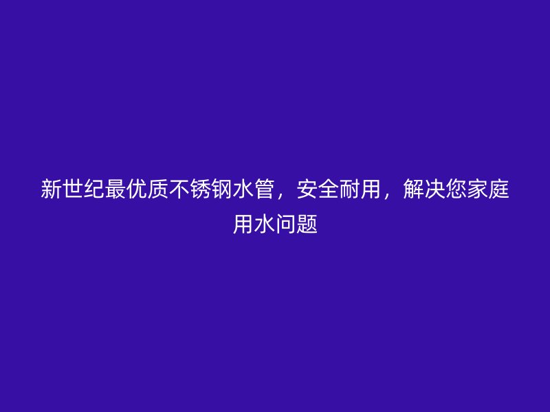 新世纪最优质不锈钢水管，安全耐用，解决您家庭用水问题