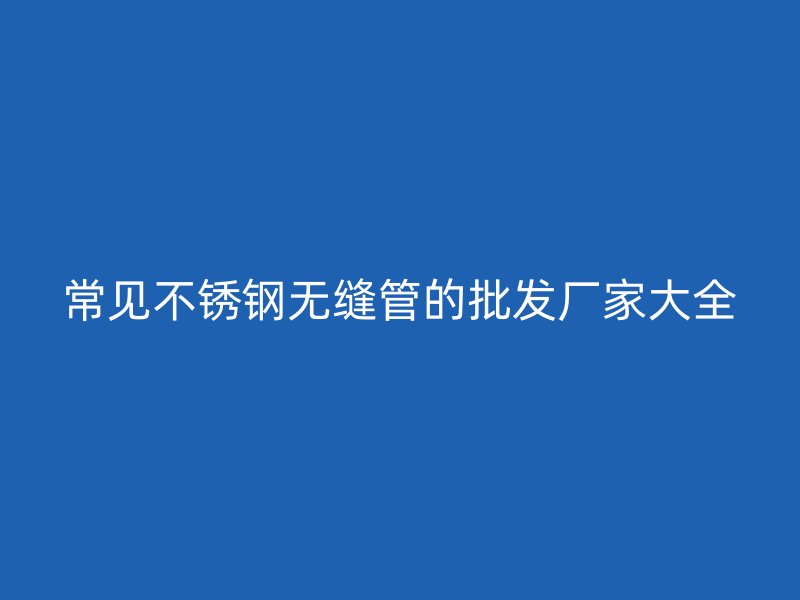 常见不锈钢无缝管的批发厂家大全