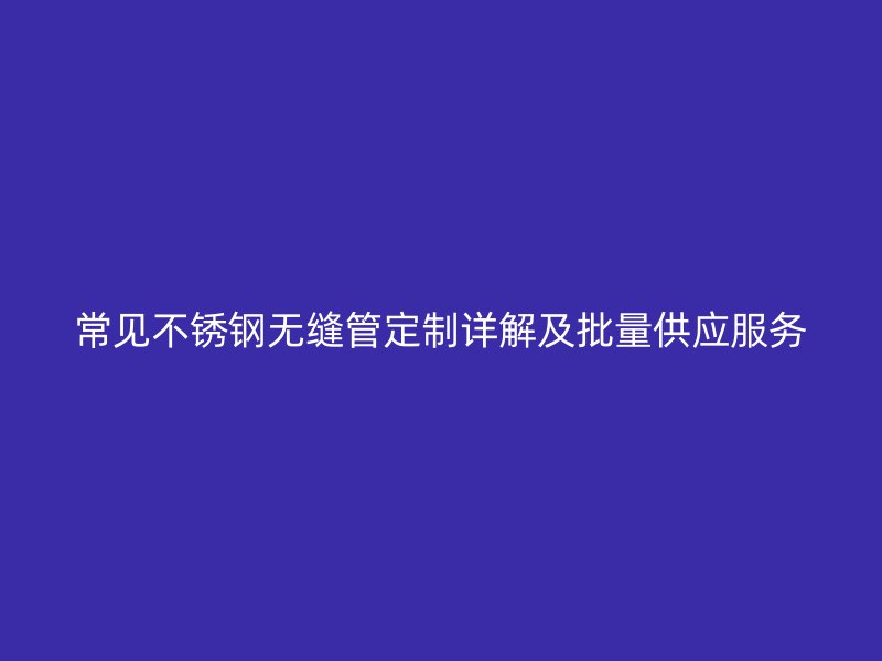常见不锈钢无缝管定制详解及批量供应服务