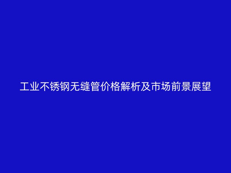工业不锈钢无缝管价格解析及市场前景展望