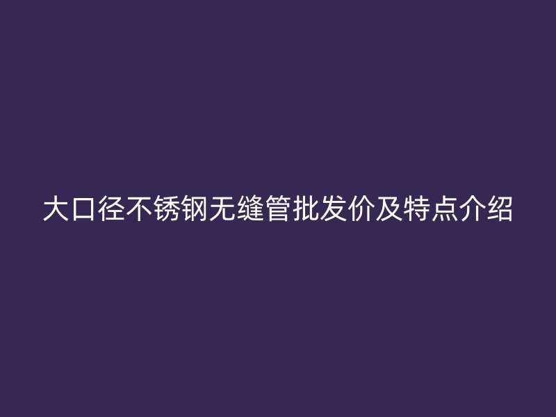 大口径不锈钢无缝管批发价及特点介绍