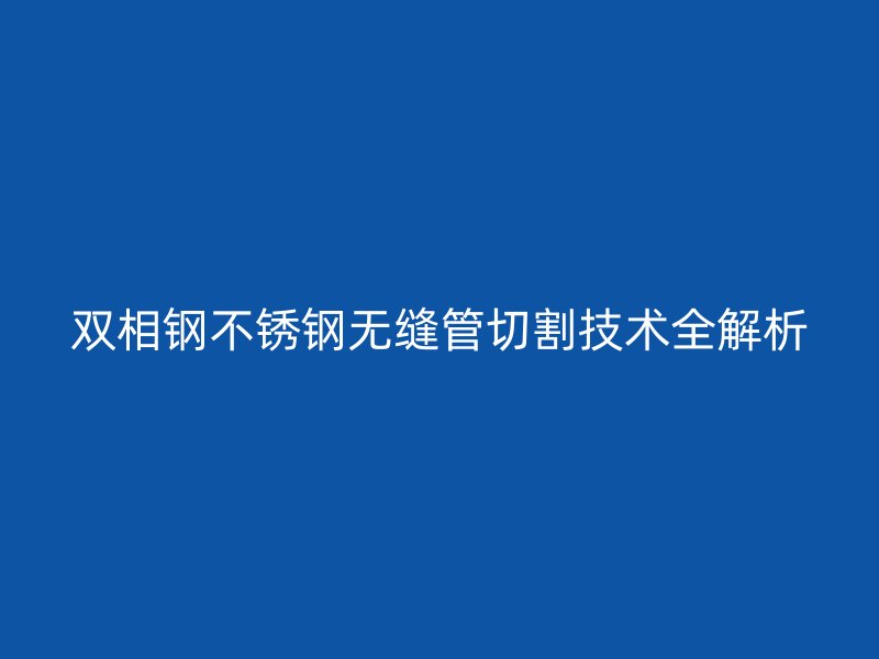 双相钢不锈钢无缝管切割技术全解析