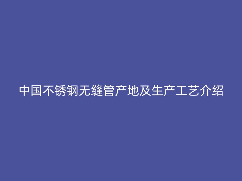 中国不锈钢无缝管产地及生产工艺介绍