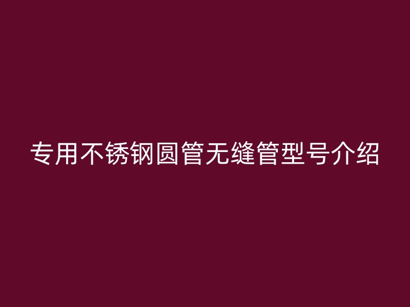 专用不锈钢圆管无缝管型号介绍