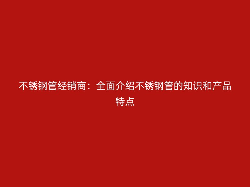 不锈钢管经销商：全面介绍不锈钢管的知识和产品特点