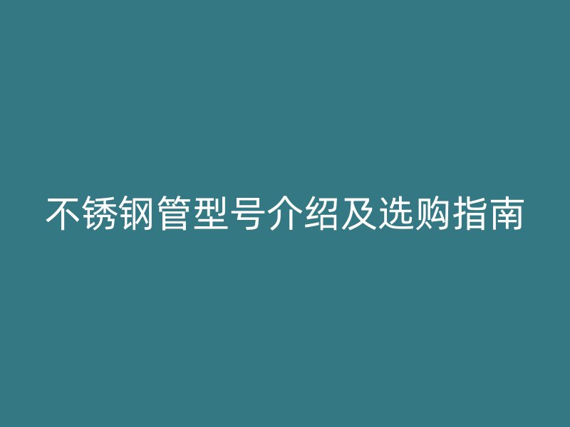 不锈钢管型号介绍及选购指南