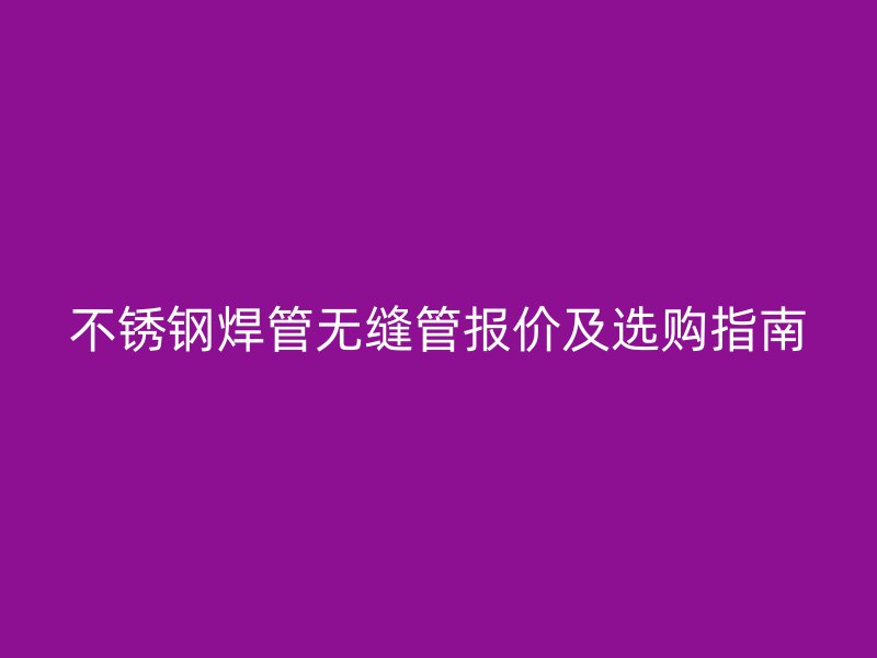 不锈钢焊管无缝管报价及选购指南