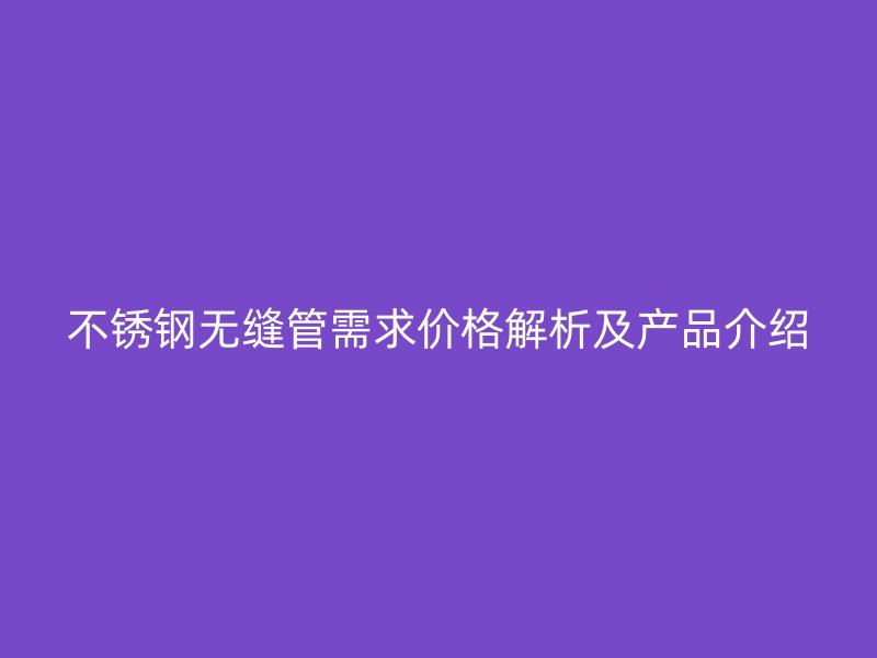 不锈钢无缝管需求价格解析及产品介绍