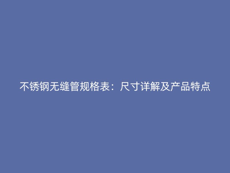 不锈钢无缝管规格表：尺寸详解及产品特点