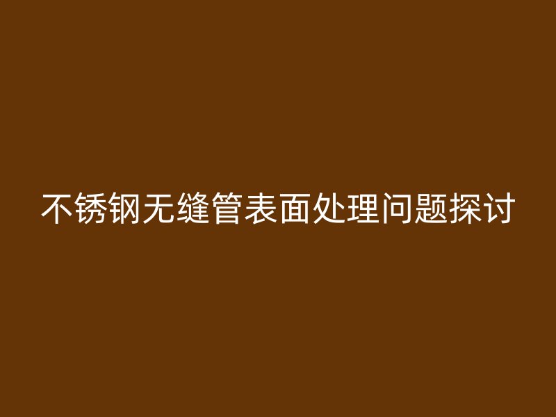 不锈钢无缝管表面处理问题探讨