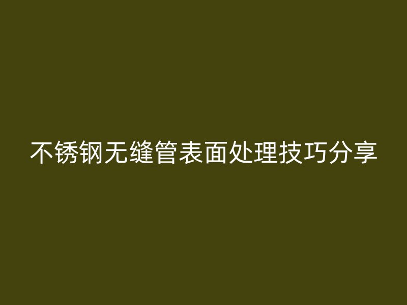 不锈钢无缝管表面处理技巧分享