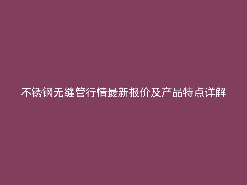 不锈钢无缝管行情最新报价及产品特点详解