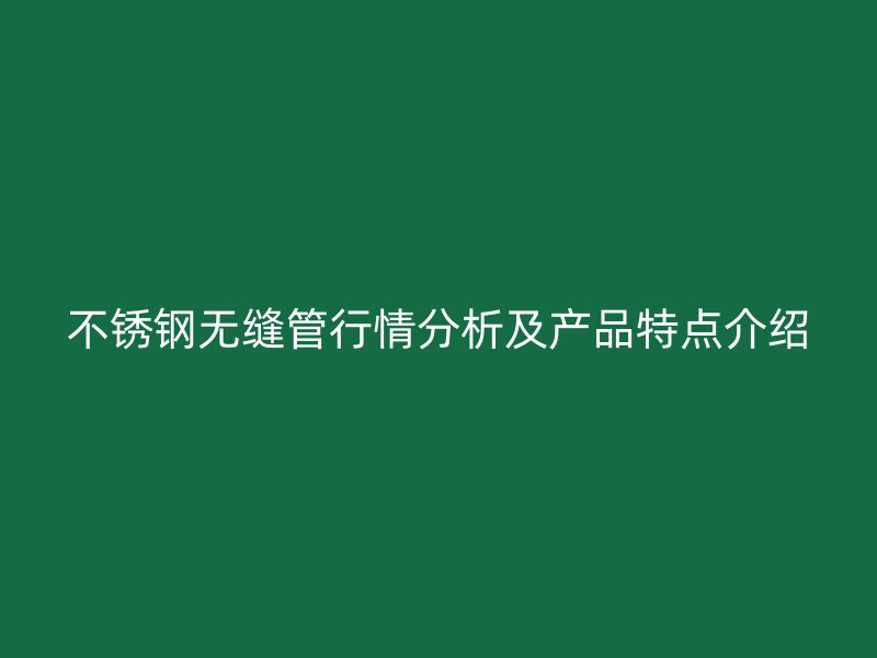 不锈钢无缝管行情分析及产品特点介绍