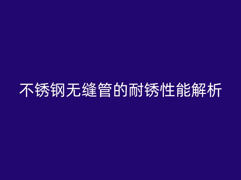 不锈钢无缝管的耐锈性能解析