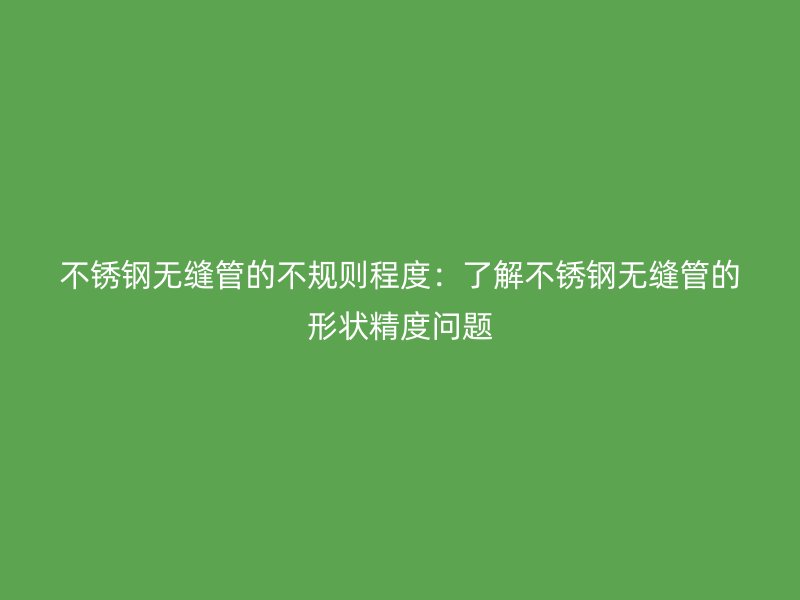 不锈钢无缝管的不规则程度：了解不锈钢无缝管的形状精度问题