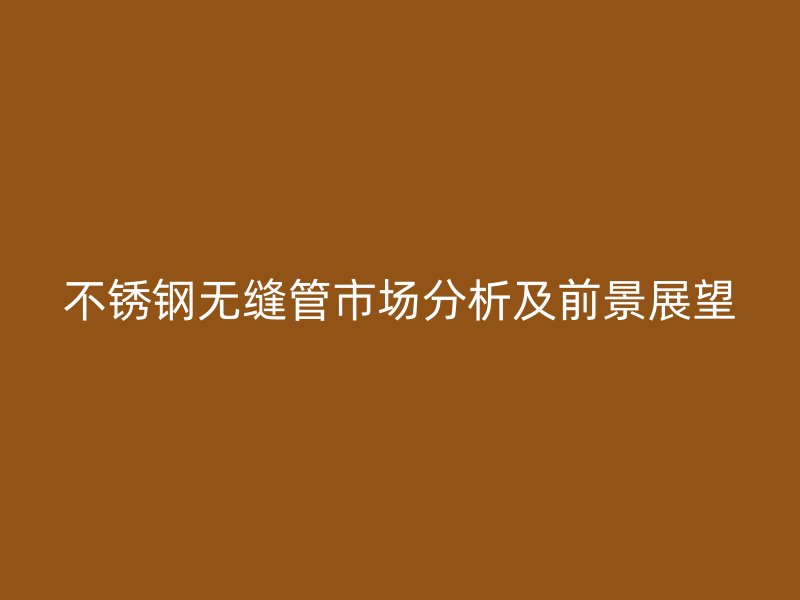 不锈钢无缝管市场分析及前景展望
