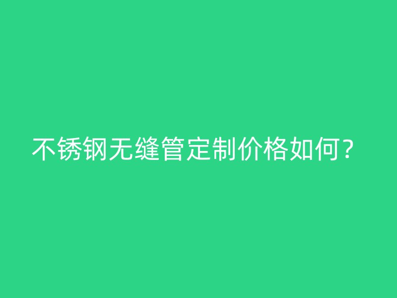 不锈钢无缝管定制价格如何？