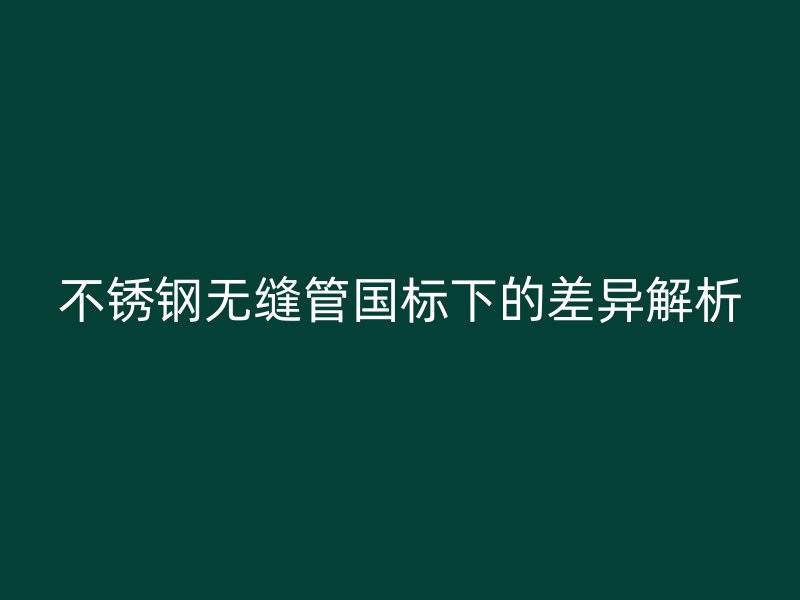 不锈钢无缝管国标下的差异解析