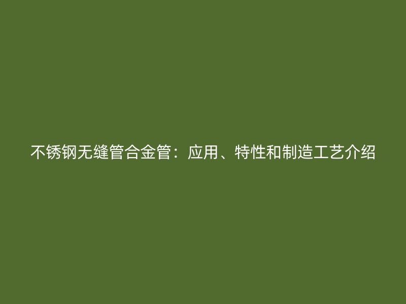不锈钢无缝管合金管：应用、特性和制造工艺介绍