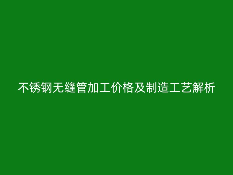 不锈钢无缝管加工价格及制造工艺解析