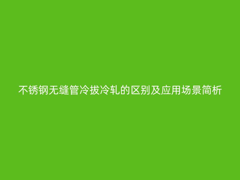不锈钢无缝管冷拔冷轧的区别及应用场景简析