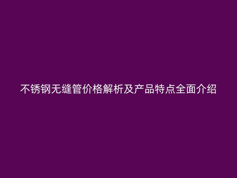 不锈钢无缝管价格解析及产品特点全面介绍