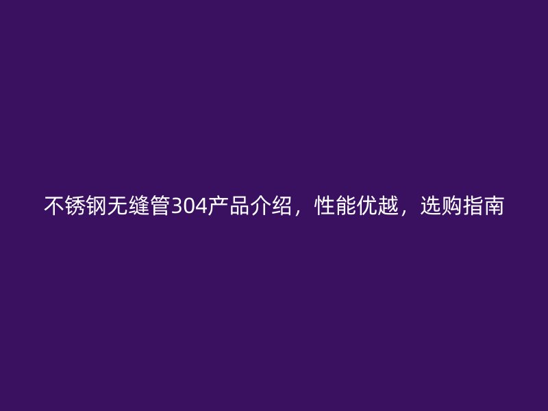 不锈钢无缝管304产品介绍，性能优越，选购指南